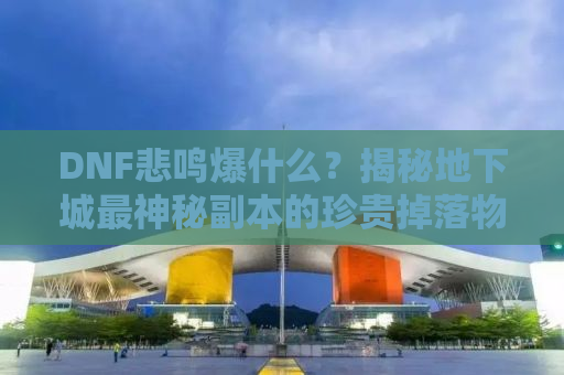 DNF悲鸣爆什么？揭秘地下城最神秘副本的珍贵掉落物品！