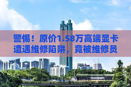 警惕！原价1.58万高端显卡遭遇维修陷阱，竟被维修员以7700元忽悠走