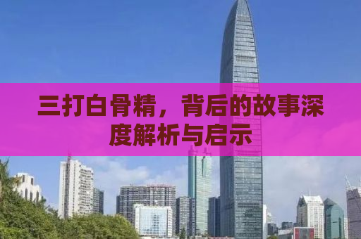 三打白骨精，背后的故事深度解析与启示