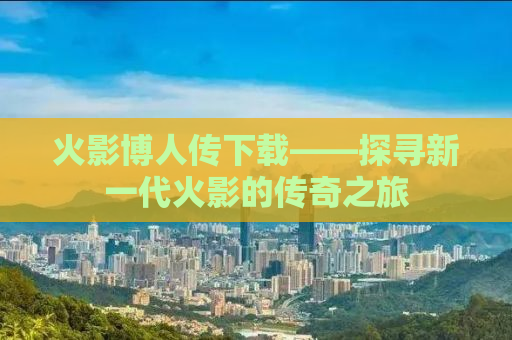 火影博人传下载——探寻新一代火影的传奇之旅