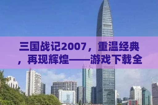 三国战记2007，重温经典，再现辉煌——游戏下载全攻略