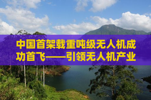 中国首架载重吨级无人机成功首飞——引领无人机产业迈入新纪元