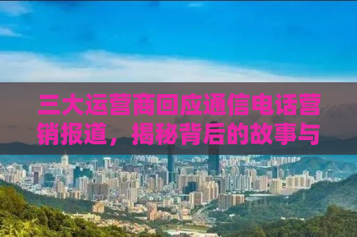 三大运营商回应通信电话营销报道，揭秘背后的故事与挑战