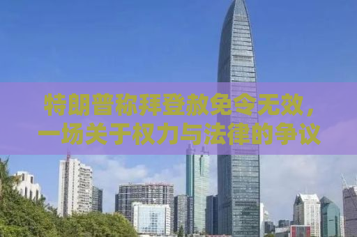 特朗普称拜登赦免令无效，一场关于权力与法律的争议