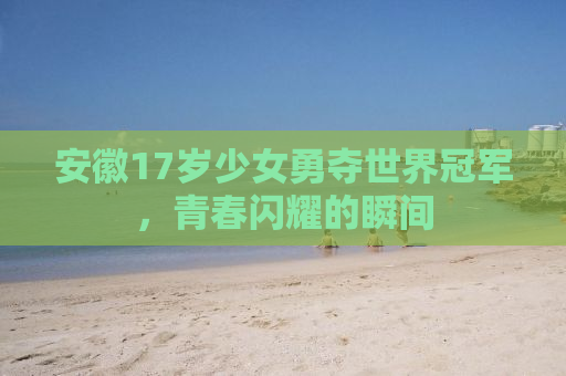 安徽17岁少女勇夺世界冠军，青春闪耀的瞬间