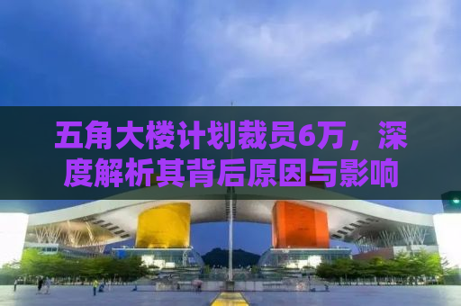 五角大楼计划裁员6万，深度解析其背后原因与影响