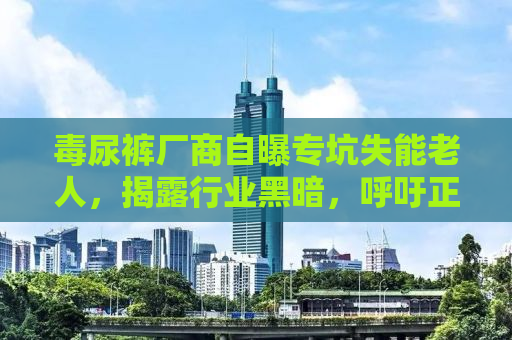 毒尿裤厂商自曝专坑失能老人，揭露行业黑暗，呼吁正义行动