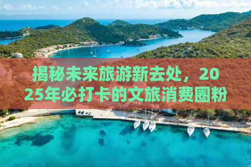 揭秘未来旅游新去处，2025年必打卡的文旅消费圈粉全球胜地！