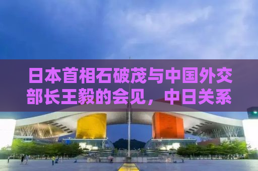 日本首相石破茂与中国外交部长王毅的会见，中日关系的新篇章