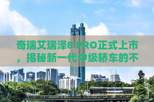 奇瑞艾瑞泽8 PRO正式上市，揭秘新一代中级轿车的不凡实力与独特魅力