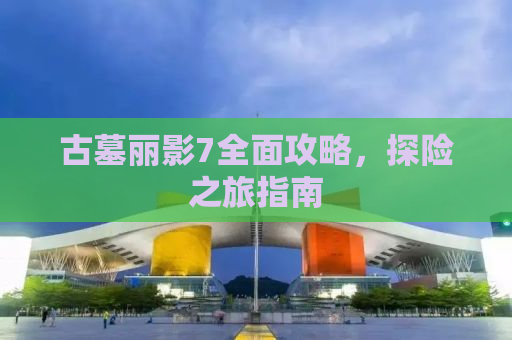 古墓丽影7全面攻略，探险之旅指南